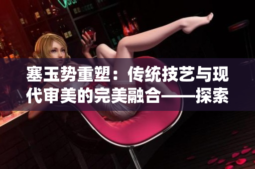 塞玉勢重塑：傳統(tǒng)技藝與現(xiàn)代審美的完美融合——探索古老工藝與當(dāng)代文化的交匯