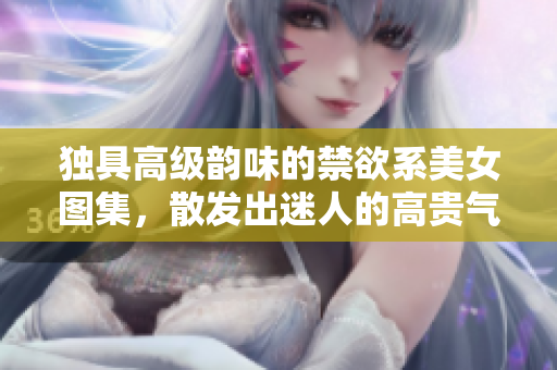 獨具高級韻味的禁欲系美女圖集，散發(fā)出迷人的高貴氣息與內(nèi)斂魅力