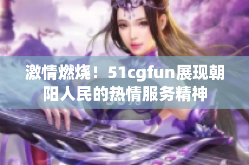 激情燃燒！51cgfun展現(xiàn)朝陽(yáng)人民的熱情服務(wù)精神