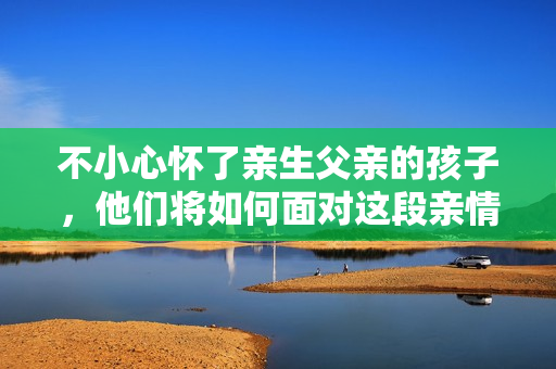 不小心懷了親生父親的孩子，他們將如何面對(duì)這段親情？