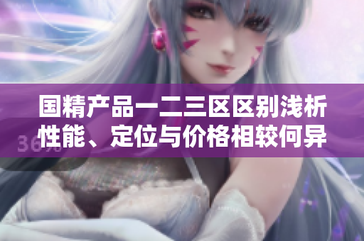 國精產(chǎn)品一二三區(qū)區(qū)別淺析性能、定位與價(jià)格相較何異