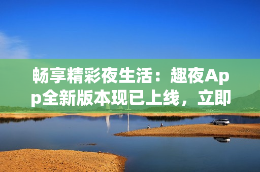 暢享精彩夜生活：趣夜App全新版本現(xiàn)已上線，立即下載體驗(yàn)！