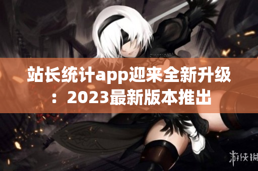 站長(zhǎng)統(tǒng)計(jì)app迎來全新升級(jí)：2023最新版本推出