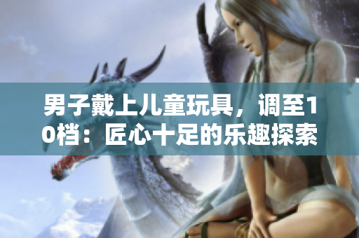 男子戴上兒童玩具，調至10檔：匠心十足的樂趣探索