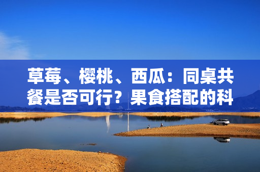 草莓、櫻桃、西瓜：同桌共餐是否可行？果食搭配的科學(xué)解析