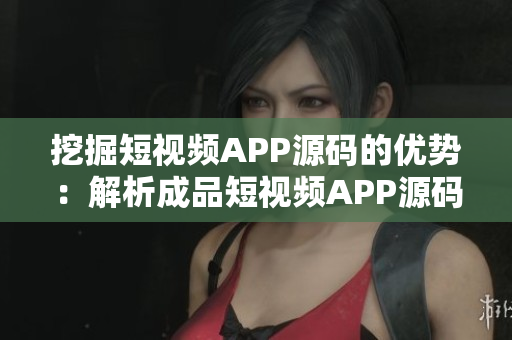 挖掘短視頻APP源碼的優(yōu)勢：解析成品短視頻APP源碼帶來的核心價(jià)值