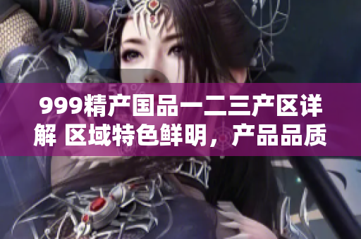 999精產(chǎn)國品一二三產(chǎn)區(qū)詳解 區(qū)域特色鮮明，產(chǎn)品品質(zhì)有何不同？