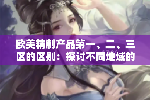 歐美精制產(chǎn)品第一、二、三區(qū)的區(qū)別：探討不同地域的制造工藝與品質(zhì)