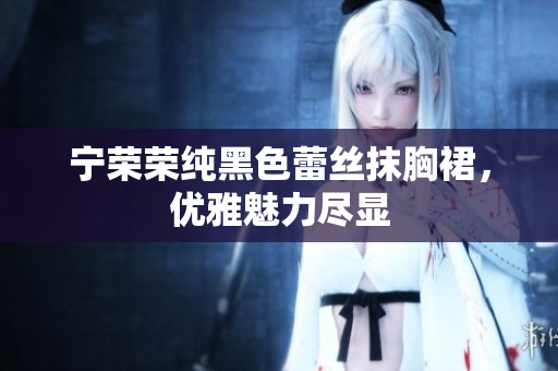 寧榮榮純黑色蕾絲抹胸裙，優(yōu)雅魅力盡顯
