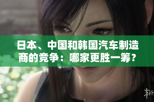 日本、中國(guó)和韓國(guó)汽車制造商的競(jìng)爭(zhēng)：哪家更勝一籌？