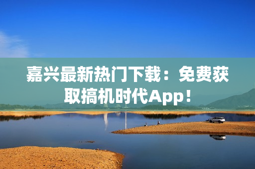 嘉興最新熱門下載：免費(fèi)獲取搞機(jī)時(shí)代App！