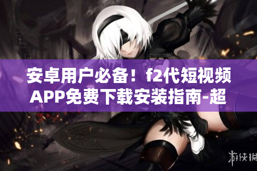 安卓用戶必備！f2代短視頻APP免費下載安裝指南-超詳細(xì)教程