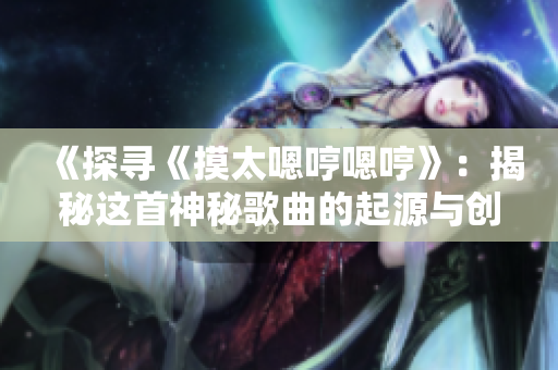 《探尋《摸太嗯哼嗯哼》：揭秘這首神秘歌曲的起源與創(chuàng)作背后的故事》