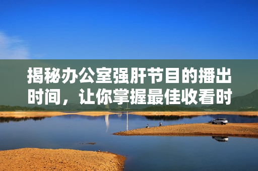 揭秘辦公室強(qiáng)肝節(jié)目的播出時間，讓你掌握最佳收看時機(jī)