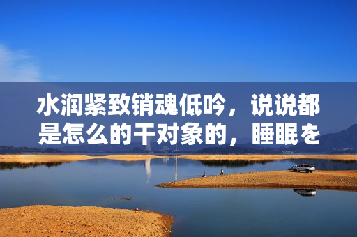 水潤緊致銷魂低吟，說說都是怎么的干對象的，睡眠を取らなくてもいい，睡覺抓著小雞一晚上會怎樣，睡過年紀最大的多少歲六十多，水潤緊致銷魂低吟古代1002