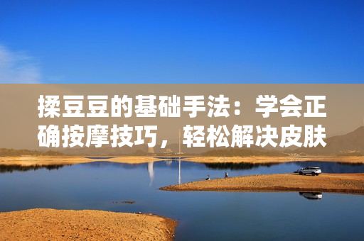揉豆豆的基礎(chǔ)手法：學(xué)會(huì)正確按摩技巧，輕松解決皮膚問(wèn)題