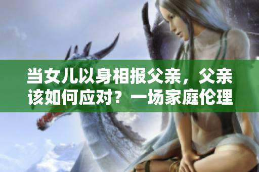 當(dāng)女兒以身相報(bào)父親，父親該如何應(yīng)對(duì)？一場(chǎng)家庭倫理困境的探索