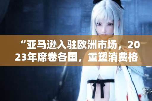 “亞馬遜入駐歐洲市場(chǎng)，2023年席卷各國(guó)，重塑消費(fèi)格局”
