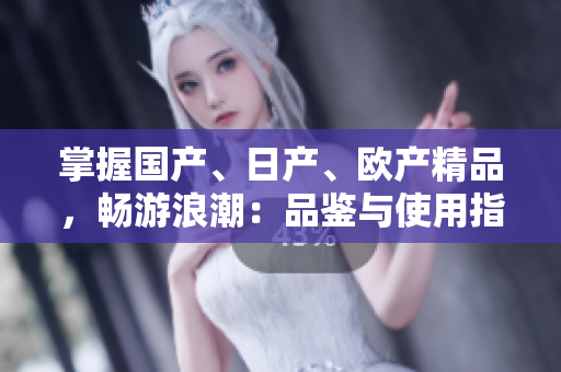 掌握國產(chǎn)、日產(chǎn)、歐產(chǎn)精品，暢游浪潮：品鑒與使用指南
