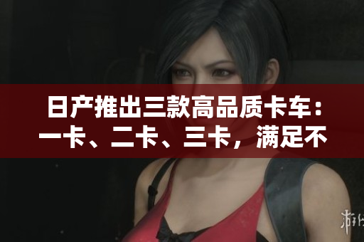 日產(chǎn)推出三款高品質(zhì)卡車：一卡、二卡、三卡，滿足不同需求