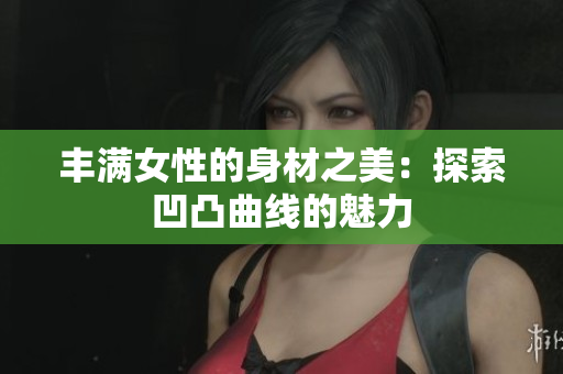 豐滿女性的身材之美：探索凹凸曲線的魅力