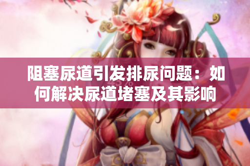 阻塞尿道引發(fā)排尿問題：如何解決尿道堵塞及其影響