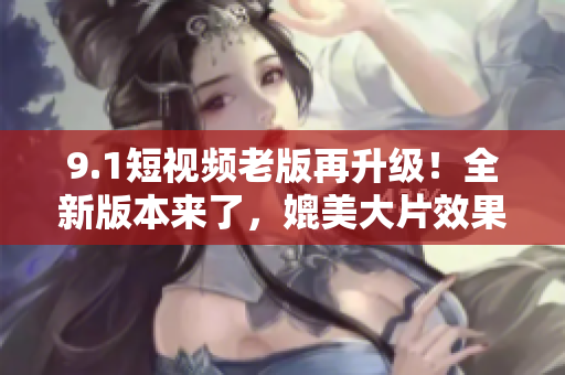 9.1短視頻老版再升級！全新版本來了，媲美大片效果引爆你的觀影體驗！