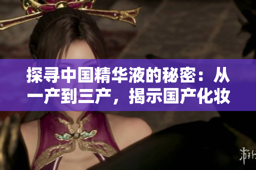 探尋中國精華液的秘密：從一產(chǎn)到三產(chǎn)，揭示國產(chǎn)化妝品的核心技術
