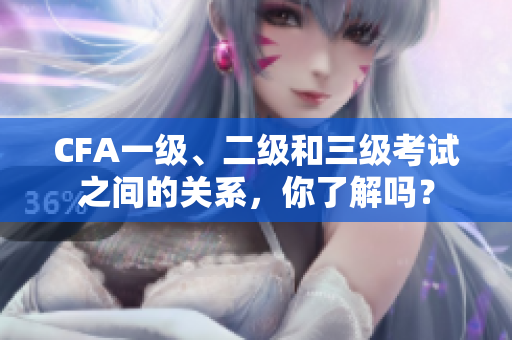 CFA一級、二級和三級考試之間的關系，你了解嗎？