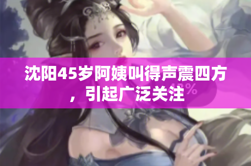 沈陽45歲阿姨叫得聲震四方，引起廣泛關(guān)注