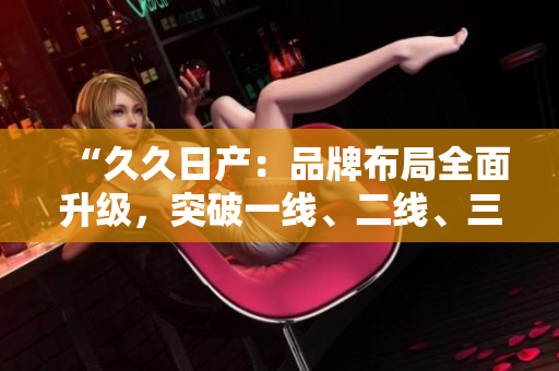 “久久日產(chǎn)：品牌布局全面升級(jí)，突破一線、二線、三線市場(chǎng)的新戰(zhàn)略”