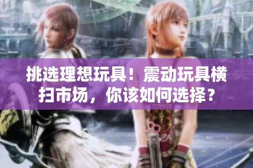 挑選理想玩具！震動玩具橫掃市場，你該如何選擇？
