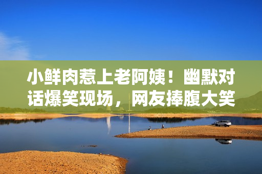小鮮肉惹上老阿姨！幽默對話爆笑現(xiàn)場，網(wǎng)友捧腹大笑