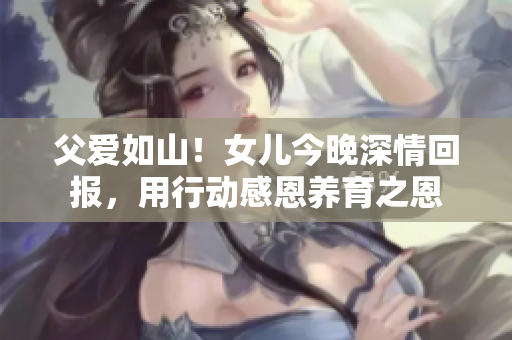 父愛如山！女兒今晚深情回報(bào)，用行動(dòng)感恩養(yǎng)育之恩