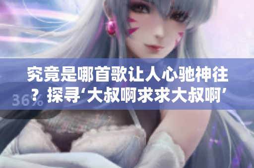 究竟是哪首歌讓人心馳神往？探尋‘大叔啊求求大叔啊’的音樂之謎