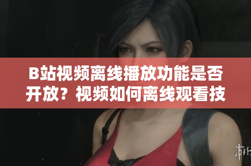 B站視頻離線播放功能是否開放？視頻如何離線觀看技巧分享