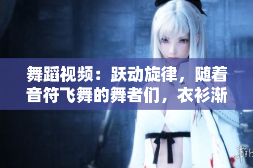 舞蹈視頻：躍動(dòng)旋律，隨著音符飛舞的舞者們，衣衫漸褪，熱情無(wú)限