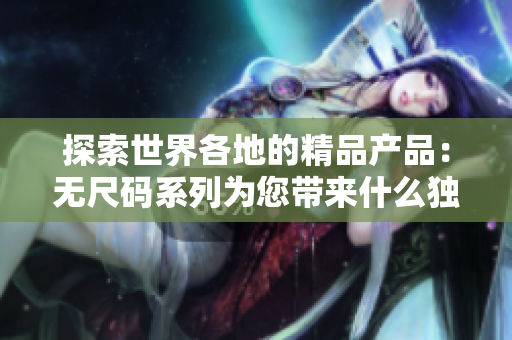 探索世界各地的精品產(chǎn)品：無(wú)尺碼系列為您帶來(lái)什么獨(dú)特選擇？