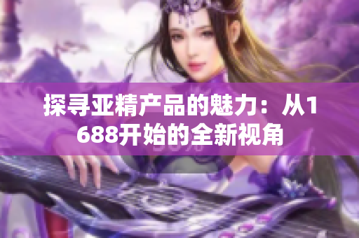 探尋亞精產(chǎn)品的魅力：從1688開(kāi)始的全新視角