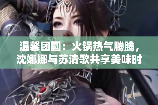 溫馨團(tuán)圓：火鍋熱氣騰騰，沈娜娜與蘇清歌共享美味時(shí)光