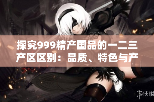 探究999精產(chǎn)國品的一二三產(chǎn)區(qū)區(qū)別：品質(zhì)、特色與產(chǎn)地背景對比