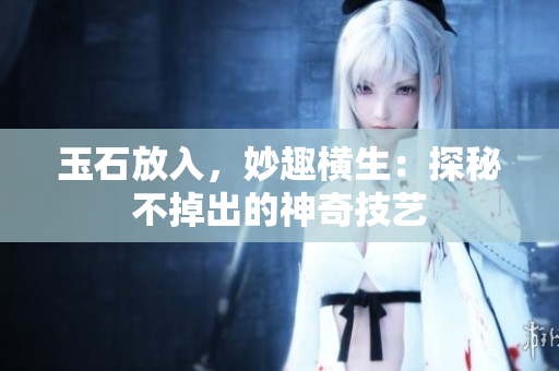玉石放入，妙趣橫生：探秘不掉出的神奇技藝