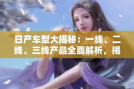 日產(chǎn)車型大揭秘：一線、二線、三線產(chǎn)品全面解析，揭秘芒系列的精品之路