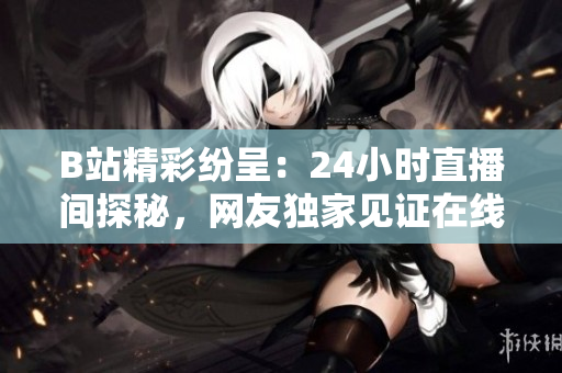 B站精彩紛呈：24小時直播間探秘，網(wǎng)友獨家見證在線文化生態(tài)