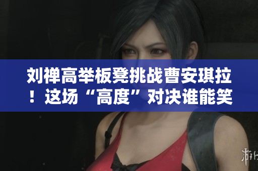 劉禪高舉板凳挑戰(zhàn)曹安琪拉！這場“高度”對決誰能笑到最后？