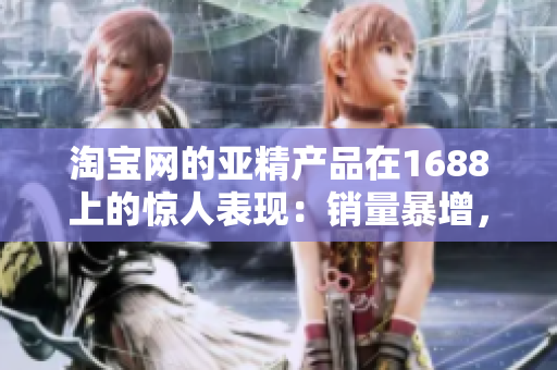 淘寶網(wǎng)的亞精產(chǎn)品在1688上的驚人表現(xiàn)：銷量暴增，用戶評價(jià)持續(xù)贊譽(yù)！