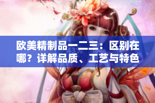 歐美精制品一二三：區(qū)別在哪？詳解品質(zhì)、工藝與特色