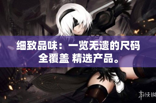 細(xì)致品味：一覽無遺的尺碼全覆蓋 精選產(chǎn)品。