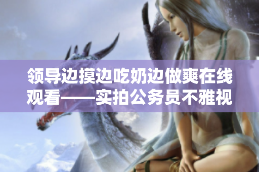 領(lǐng)導(dǎo)邊摸邊吃奶邊做爽在線觀看——實(shí)拍公務(wù)員不雅視頻【限制級(jí)內(nèi)容】