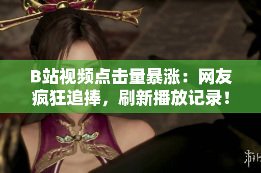 B站視頻點擊量暴漲：網(wǎng)友瘋狂追捧，刷新播放記錄！